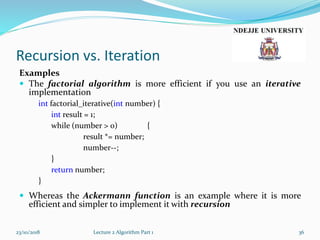 Recursion vs. Iteration
Examples
 The factorial algorithm is more efficient if you use an iterative
implementation
int factorial_iterative(int number) {
int result = 1;
while (number > 0) {
result *= number;
number--;
}
return number;
}
 Whereas the Ackermann function is an example where it is more
efficient and simpler to implement it with recursion
23/10/2018 Lecture 2 Algorithm Part 1 36
 