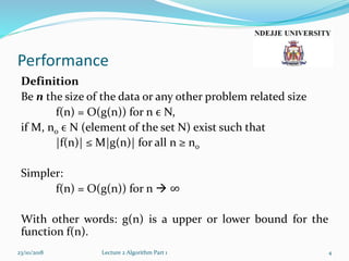 Performance
Definition
Be n the size of the data or any other problem related size
f(n) = O(g(n)) for n ϵ N,
if M, n0 ϵ N (element of the set N) exist such that
|f(n)| ≤ M|g(n)| for all n ≥ n0
Simpler:
f(n) = O(g(n)) for n  ∞
With other words: g(n) is a upper or lower bound for the
function f(n).
23/10/2018 Lecture 2 Algorithm Part 1 4
 