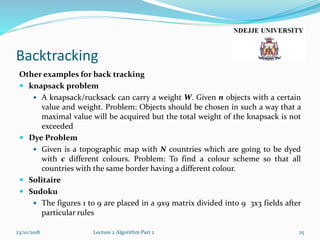 Backtracking
Other examples for back tracking
 knapsack problem
 A knapsack/rucksack can carry a weight W. Given n objects with a certain
value and weight. Problem: Objects should be chosen in such a way that a
maximal value will be acquired but the total weight of the knapsack is not
exceeded
 Dye Problem
 Given is a topographic map with N countries which are going to be dyed
with c different colours. Problem: To find a colour scheme so that all
countries with the same border having a different colour.
 Solitaire
 Sudoku
 The figures 1 to 9 are placed in a 9x9 matrix divided into 9 3x3 fields after
particular rules
23/10/2018 Lecture 2 Algorithm Part 2 25
 