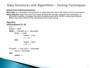 Special Case Substring Searching:
Basic Idea: In a character string search a substring and return the index of first occurrence.
Naive Solution: Start from the first index of both the strings, compare the characters, if
character matches, compare the next character and so on till the substring exhausts.
Return the start index of the substring in the main string.
Algorithm:
SubStringSearch (S, sb)
j=0;
match = false;
while i < S.length or j < sb.length
if S[i] == sb[j]
match = true
i++, j++
else
match = false
j=0, i++
if match == true and j = sb.length
return i-sb.length
else
return -1
11
 