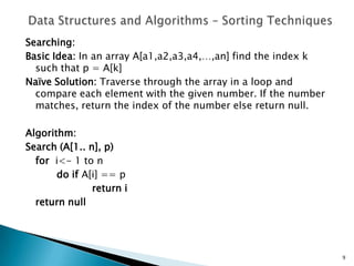 Searching:
Basic Idea: In an array A[a1,a2,a3,a4,…,an] find the index k
such that p = A[k]
Naïve Solution: Traverse through the array in a loop and
compare each element with the given number. If the number
matches, return the index of the number else return null.
Algorithm:
Search (A[1.. n], p)
for i<- 1 to n
do if A[i] == p
return i
return null
9
 