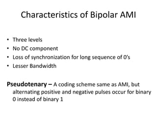 Characteristics of Bipolar AMI
• Three levels
• No DC component
• Loss of synchronization for long sequence of 0’s
• Lesser Bandwidth
Pseudotenary – A coding scheme same as AMI, but
alternating positive and negative pulses occur for binary
0 instead of binary 1
 