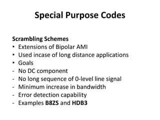 Special Purpose Codes
Scrambling Schemes
• Extensions of Bipolar AMI
• Used incase of long distance applications
• Goals
- No DC component
- No long sequence of 0-level line signal
- Minimum increase in bandwidth
- Error detection capability
- Examples B8ZS and HDB3
 