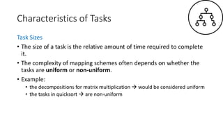 Characteristics of Tasks
Task Sizes
• The size of a task is the relative amount of time required to complete
it.
• The complexity of mapping schemes often depends on whether the
tasks are uniform or non-uniform.
• Example:
• the decompositions for matrix multiplication  would be considered uniform
• the tasks in quicksort  are non-uniform
 