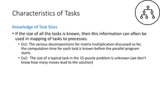 Characteristics of Tasks
Knowledge of Task Sizes
• If the size of all the tasks is known, then this information can often be
used in mapping of tasks to processes.
• Ex1: The various decompositions for matrix multiplication discussed so far,
the computation time for each task is known before the parallel program
starts.
• Ex2: The size of a typical task in the 15-puzzle problem is unknown (we don’t
know how many moves lead to the solution)
 