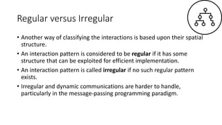 Regular versus Irregular
• Another way of classifying the interactions is based upon their spatial
structure.
• An interaction pattern is considered to be regular if it has some
structure that can be exploited for efficient implementation.
• An interaction pattern is called irregular if no such regular pattern
exists.
• Irregular and dynamic communications are harder to handle,
particularly in the message-passing programming paradigm.
 