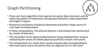 Graph Partitioning
• There are many algorithms that operate on sparse data structures and for
which the pattern of interaction among data elements is data dependent
and highly irregular.
• Numerical simulations of physical phenomena provide a large source of
such type of computations.
• In these computations, the physical domain is discretized and represented
by a mesh of elements.
• The simulation of the physical phenomenon being modeled then involves
computing the values of certain physical quantities at each mesh point.
• The computation at a mesh point usually requires data corresponding to
that mesh point and to the points that are adjacent to it in the mesh
 