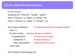 # shop example
shopping_list = ["banana", "orange", "apple"]
stock = {"banana": 6, "apple": 0, "orange": 32}
prices = {"banana": 4, "apple": 2, "orange": 1.5}
def compute_bill(food) : # compute the total price of given food list
total = 0
for item in food : # loop on all items in food list
if stock[item]>0 : # if item exists in stock
stock[item]-=1 # reduce stock by 1
total+=prices[item] # add item price to total
return total
Print compute_bill(shopping_list)
Lists and dictionaries
26
 