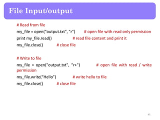 # Read from file
my_file = open("output.txt", "r") # open file with read only permission
print my_file.read() # read file content and print it
my_file.close() # close file
# Write to file
my_file = open("output.txt", “r+") # open file with read / write
permission
my_file.write(“Hello”) # write hello to file
my_file.close() # close file
File Input/output
45
 