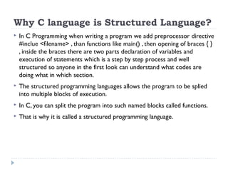 Why C language is Structured Language?
 In C Programming when writing a program we add preprocessor directive
#inclue <filename> , than functions like main() , then opening of braces { }
, inside the braces there are two parts declaration of variables and
execution of statements which is a step by step process and well
structured so anyone in the first look can understand what codes are
doing what in which section.
 The structured programming languages allows the program to be splied
into multiple blocks of execution.
 In C, you can split the program into such named blocks called functions.
 That is why it is called a structured programming language.
 