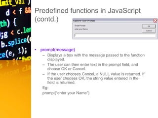 Predefined functions in JavaScript
(contd.)
• prompt(message)
– Displays a box with the message passed to the function
displayed.
– The user can then enter text in the prompt field, and
choose OK or Cancel.
– If the user chooses Cancel, a NULL value is returned. If
the user chooses OK, the string value entered in the
field is returned.
Eg:
prompt(“enter your Name”)
 