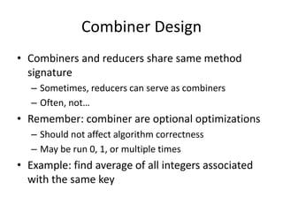 Combiner Design
• Combiners and reducers share same method
signature
– Sometimes, reducers can serve as combiners
– Often, not…
• Remember: combiner are optional optimizations
– Should not affect algorithm correctness
– May be run 0, 1, or multiple times
• Example: find average of all integers associated
with the same key
 