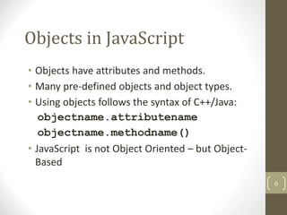 Objects in JavaScript
• Objects have attributes and methods.
• Many pre-defined objects and object types.
• Using objects follows the syntax of C++/Java:
objectname.attributename
objectname.methodname()
• JavaScript is not Object Oriented – but Object-
Based
6
 
