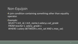 Non-Equijoin
•A join condition containing something other than equality
operator.
•Example:
SELECT t.tch_id, t.tch_name,t.salary,s.sal_grade
FROM teacher t, salary_grade s
WHERE t.salary BETWEEN s.min_sal AND s.max_sal;
11
 