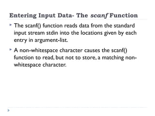 Entering Input Data- The scanf Function
 The scanf() function reads data from the standard
input stream stdin into the locations given by each
entry in argument-list.
 A non-whitespace character causes the scanf()
function to read, but not to store, a matching non-
whitespace character.
 