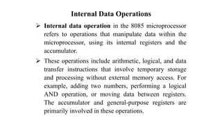 Internal Data Operations
➢ Internal data operation in the 8085 microprocessor
refers to operations that manipulate data within the
microprocessor, using its internal registers and the
accumulator.
➢ These operations include arithmetic, logical, and data
transfer instructions that involve temporary storage
and processing without external memory access. For
example, adding two numbers, performing a logical
AND operation, or moving data between registers.
The accumulator and general-purpose registers are
primarily involved in these operations.
 