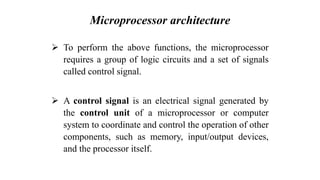 Microprocessor architecture
➢ To perform the above functions, the microprocessor
requires a group of logic circuits and a set of signals
called control signal.
➢ A control signal is an electrical signal generated by
the control unit of a microprocessor or computer
system to coordinate and control the operation of other
components, such as memory, input/output devices,
and the processor itself.
 