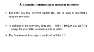 5. Externally Initiated Signal, Including Interrupts
➢ The 8085 has five interrupt signals that can be used to interrupt a
program execution.
➢ In addition to the interrupts, three pins – RESET, HOLD, and READY
– accept the externally initiated signals as inputs.
➢ The functions of these signals are listed in Table 2.2
 