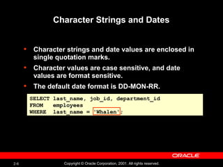 2-6 Copyright © Oracle Corporation, 2001. All rights reserved.
Character Strings and Dates
• Character strings and date values are enclosed in
single quotation marks.
• Character values are case sensitive, and date
values are format sensitive.
• The default date format is DD-MON-RR.
SELECT last_name, job_id, department_id
FROM employees
WHERE last_name = 'Whalen';
 