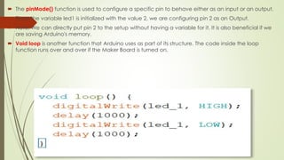  The pinMode() function is used to configure a specific pin to behave either as an input or an output.
 Since the variable led1 is initialized with the value 2, we are configuring pin 2 as an Output.
 Note: We can directly put pin 2 to the setup without having a variable for it. It is also beneficial if we
are saving Arduino's memory.
 Void loop is another function that Arduino uses as part of its structure. The code inside the loop
function runs over and over if the Maker Board is turned on.
 