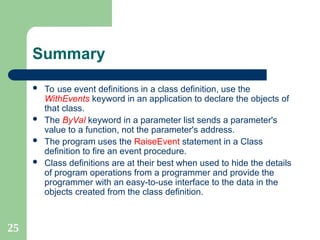 25
Summary
 To use event definitions in a class definition, use the
WithEvents keyword in an application to declare the objects of
that class.
 The ByVal keyword in a parameter list sends a parameter's
value to a function, not the parameter's address.
 The program uses the RaiseEvent statement in a Class
definition to fire an event procedure.
 Class definitions are at their best when used to hide the details
of program operations from a programmer and provide the
programmer with an easy-to-use interface to the data in the
objects created from the class definition.
 
