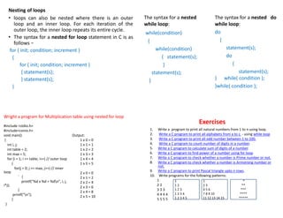 Nesting of loops
• loops can also be nested where there is an outer
loop and an inner loop. For each iteration of the
outer loop, the inner loop repeats its entire cycle.
• The syntax for a nested for loop statement in C is as
follows −
for ( init; condition; increment )
{
for ( init; condition; increment )
{ statement(s);
} statement(s);
}
The syntax for a nested
while loop:
while(condition)
{
while(condition)
{ statement(s);
}
statement(s);
}
The syntax for a nested do
while loop:
do
{
statement(s);
do
{
statement(s);
} while( condition );
}while( condition );
Wright a program for Multiplication table using nested for loop
#include <stdio.h>
#include<conio.h>
void main()
{
int i, j;
int table = 2;
int max = 5;
for (i = 1; i <= table; i++) // outer loop
{
for(j = 0; j <= max; j++) // inner
loop
` {
printf("%d x %d = %dn", i, j,
i*j);
}
printf("n");
}
}
Output:
1 x 0 = 0
1 x 1 = 1
1 x 2 = 2
1 x 3 = 3
1 x 4 = 4
1 x 5 = 5
2 x 0 = 0
2 x 1 = 2
2 x 2 = 4
2 x 3 = 6
2 x 4 = 8
2 x 5 = 10
Exercises
1. Write a program to print all natural numbers from 1 to n using loop.
2. Write a C program to print all alphabets from a to z. - using while loop
3. Write a C program to print all odd number between 1 to 100.
4. Write a C program to count number of digits in a number.
5. Write a C program to calculate sum of digits of a number.
6. Write a C program to find power of a number using for loop.
7. Write a C program to check whether a number is Prime number or not.
8. Write a C program to check whether a number is Armstrong number or
not.
9. Write a C program to print Pascal triangle upto n rows.
10. Write programs for the following patterns:
1
2 2
3 3 3
4 4 4 4
5 5 5 5
1
1 2
1 2 3
1 2 3 4
1 2 3 4 5
1
2 3
4 5 6
7 8 9 10
11 12 13 14 15
*
**
***
****
*****
 