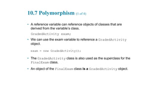 10.7 Polymorphism (1 of 4)
• A reference variable can reference objects of classes that are
derived from the variable’s class.
GradedActivity exam;
• We can use the exam variable to reference a GradedActivity
object.
• The GradedActivity class is also used as the superclass for the
FinalExam class.
• An object of the FinalExam class is a GradedActivity object.
 