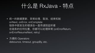 什什么是 RxJava - 特点
• 统⼀一的数据更更新、异常处理理、取消、结束机制 
onNext, onError, onComplete 
链条中部发⽣生的错误会⼀一直传递到监听者 
在链条的任何位置，你都可以处理理异常 (onErrorReturn,
onErrorResumeNext, retry)
• ⽅方便便的 Operators 
debounce, timeout, groupBy, etc.
 