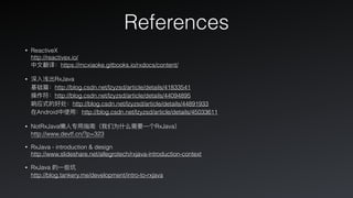 References
• ReactiveX 
http://reactivex.io/ 
中⽂文翻译：https://mcxiaoke.gitbooks.io/rxdocs/content/
• 深⼊入浅出RxJava 
基础篇：http://blog.csdn.net/lzyzsd/article/details/41833541 
操作符：http://blog.csdn.net/lzyzsd/article/details/44094895 
响应式的好处：http://blog.csdn.net/lzyzsd/article/details/44891933 
在Android中使⽤用：http://blog.csdn.net/lzyzsd/article/details/45033611
• NotRxJava懒⼈人专⽤用指南（我们为什什么需要⼀一个RxJava） 
http://www.devtf.cn/?p=323
• RxJava - introduction & design 
http://www.slideshare.net/allegrotech/rxjava-introduction-context
• RxJava 的⼀一些坑 
http://blog.tankery.me/development/intro-to-rxjava
 
