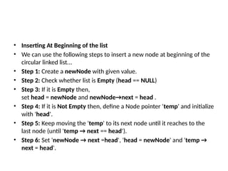 • Inserting At Beginning of the list
• We can use the following steps to insert a new node at beginning of the
circular linked list...
• Step 1: Create a newNode with given value.
• Step 2: Check whether list is Empty (head == NULL)
• Step 3: If it is Empty then,
set head = newNode and newNode→next = head .
• Step 4: If it is Not Empty then, define a Node pointer 'temp' and initialize
with 'head'.
• Step 5: Keep moving the 'temp' to its next node until it reaches to the
last node (until 'temp → next == head').
• Step 6: Set 'newNode → next =head', 'head = newNode' and 'temp →
next = head'.
 