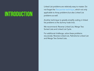 Linked List problems are relatively easy to master. Do
not forget the Two-pointer technique, which not only
applicable to Array problems but also Linked List
problems as well.
Another technique to greatly simplify coding in linked
list problems is the dummy node trick.
We recommend: Reverse Linked List, Merge Two
Sorted Lists and Linked List Cycle.
For additional challenge, solve these problems
recursively: Reverse Linked List, Palindrome Linked List
and Merge Two Sorted Lists.
IntroductION
 