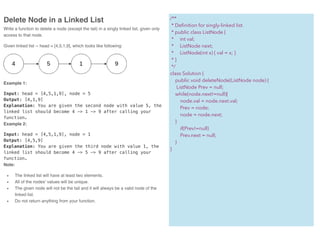 Delete Node in a Linked List
Write a function to delete a node (except the tail) in a singly linked list, given only
access to that node.
Given linked list -- head = [4,5,1,9], which looks like following:
Example 1:
Input: head = [4,5,1,9], node = 5
Output: [4,1,9]
Explanation: You are given the second node with value 5, the
linked list should become 4 -> 1 -> 9 after calling your
function.
Example 2:
Input: head = [4,5,1,9], node = 1
Output: [4,5,9]
Explanation: You are given the third node with value 1, the
linked list should become 4 -> 5 -> 9 after calling your
function.
Note:
• The linked list will have at least two elements.
• All of the nodes' values will be unique.
• The given node will not be the tail and it will always be a valid node of the
linked list.
• Do not return anything from your function.
/**
* Deﬁnition for singly-linked list.
* public class ListNode {
* int val;
* ListNode next;
* ListNode(int x) { val = x; }
* }
*/
class Solution {
public void deleteNode(ListNode node) {
ListNode Prev = null;
while(node.next!=null){
node.val = node.next.val;
Prev = node;
node = node.next;
}
if(Prev!=null)
Prev.next = null;
}
}
 