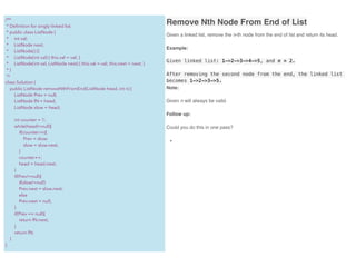 Remove Nth Node From End of List
Given a linked list, remove the n-th node from the end of list and return its head.
Example:
Given linked list: 1->2->3->4->5, and n = 2.
After removing the second node from the end, the linked list
becomes 1->2->3->5.
Note:
Given n will always be valid.
Follow up:
Could you do this in one pass?
•
/**
* Deﬁnition for singly-linked list.
* public class ListNode {
* int val;
* ListNode next;
* ListNode() {}
* ListNode(int val) { this.val = val; }
* ListNode(int val, ListNode next) { this.val = val; this.next = next; }
* }
*/
class Solution {
public ListNode removeNthFromEnd(ListNode head, int n) {
ListNode Prev = null;
ListNode fN = head;
ListNode slow = head;
int counter = 1;
while(head!=null){
if(counter>n){
Prev = slow;
slow = slow.next;
}
counter++;
head = head.next;
}
if(Prev!=null){
if(slow!=null)
Prev.next = slow.next;
else
Prev.next = null;
}
if(Prev == null){
return fN.next;
}
return fN;
}
}
 