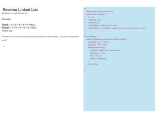  Reverse Linked List
Reverse a singly linked list.
Example:
Input: 1->2->3->4->5->NULL
Output: 5->4->3->2->1->NULL
Follow up:
A linked list can be reversed either iteratively or recursively. Could you implement
both?
•
/**
* Deﬁnition for singly-linked list.
* public class ListNode {
* int val;
* ListNode next;
* ListNode() {}
* ListNode(int val) { this.val = val; }
* ListNode(int val, ListNode next) { this.val = val; this.next = next; }
* }
*/
class Solution {
public ListNode reverseList(ListNode head) {
ListNode root = head;
ListNode Prev = null;
while(head!=null){
ListNode nextNode = head.next;
head.next = Prev;
Prev = head;
head = nextNode;
}
return Prev;
}
}
 