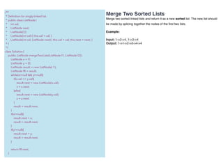 Merge Two Sorted Lists
Merge two sorted linked lists and return it as a new sorted list. The new list should
be made by splicing together the nodes of the ﬁrst two lists.
Example:
Input: 1->2->4, 1->3->4
Output: 1->1->2->3->4->4
/**
* Deﬁnition for singly-linked list.
* public class ListNode {
* int val;
* ListNode next;
* ListNode() {}
* ListNode(int val) { this.val = val; }
* ListNode(int val, ListNode next) { this.val = val; this.next = next; }
* }
*/
class Solution {
public ListNode mergeTwoLists(ListNode l1, ListNode l2) {
ListNode x = l1;
ListNode y = l2;
ListNode result = new ListNode(-1);
ListNode fR = result;
while(x!=null && y!=null){
if(x.val <= y.val){
result.next = new ListNode(x.val);
x = x.next;
}else{
result.next = new ListNode(y.val);
y = y.next;
}
result = result.next;
}
if(x!=null){
result.next = x;
result = result.next;
}
if(y!=null){
result.next = y;
result = result.next;
}
return fR.next;
}
 