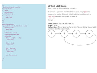 Linked List Cycle
Given a linked list, determine if it has a cycle in it.
To represent a cycle in the given linked list, we use an integer pos which
represents the position (0-indexed) in the linked list where tail connects to.
If pos is -1, then there is no cycle in the linked list.
Example 1:
Input: head = [3,2,0,-4], pos = 1
Output: true
Explanation: There is a cycle in the linked list, where tail
connects to the second node.
/**
* Deﬁnition for singly-linked list.
* class ListNode {
* int val;
* ListNode next;
* ListNode(int x) {
* val = x;
* next = null;
* }
* }
*/
public class Solution {
public boolean hasCycle(ListNode head) {
if(head == null){
return false;
}
ListNode slow = head;
ListNode fast = head.next;
while(true){
if(slow==null || fast==null){
return false;
}
if(slow==fast){
return true;
}
slow = slow.next;
if(fast.next==null){
return false;
}
fast = fast.next.next;
}
}
}
 