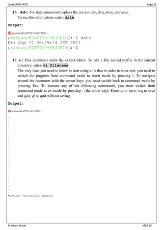 Linux (MCA-407) Page 25
Prashant Gavel MCA-IV
16. date: The date command displays the current day, date, time, and year.
To see this information, enter: date
Output:
17. vi: This command starts the vi text editor. To edit a file named myfile in the current
directory, enter: vi filename
The very least you need to know to start using vi is that in order to enter text, you need to
switch the program from command mode to insert mode by pressing i. To navigate
around the document with the cursor keys, you must switch back to command mode by
pressing Esc. To execute any of the following commands, you must switch from
command mode to ex mode by pressing : (the colon key): Enter w to save; wq to save
and quit; q! to quit without saving.
Output:
 