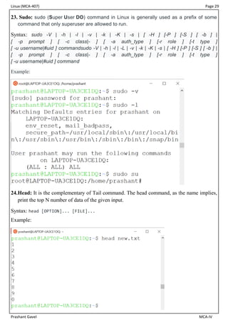Linux (MCA-407) Page 29
Prashant Gavel MCA-IV
23. Sudo: sudo (Super User DO) command in Linux is generally used as a prefix of some
command that only superuser are allowed to run.
Syntax: sudo -V | -h | -l | -v | -k | -K | -s | [ -H ] [-P ] [-S ] [ -b ] |
[ -p prompt ] [ -c class|- ] [ -a auth_type ] [-r role ] [-t type ]
[ -u username|#uid ] commandsudo -V | -h | -l | -L | -v | -k | -K | -s | [ -H ] [-P ] [-S ] [ -b ] |
[ -p prompt ] [ -c class|- ] [ -a auth_type ] [-r role ] [-t type ]
[ -u username|#uid ] command
Example:
24.Head: It is the complementary of Tail command. The head command, as the name implies,
print the top N number of data of the given input.
Syntax: head [OPTION]... [FILE]...
Example:
 