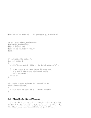 #include <linux/module.h>               /* Specifically, a module */




/* Deal with CONFIG_MODVERSIONS */
#if CONFIG_MODVERSIONS==1
#define MODVERSIONS
#include <linux/modversions.h>
#endif




/* Initialize the module */
int init_module()
{
  printk("Hello, world - this is the kernel speakingn");

    /* If we return a non zero value, it means that
     * init_module failed and the kernel module
     * can’t be loaded */
    return 0;
}



/* Cleanup - undid whatever init_module did */
void cleanup_module()
{
  printk("Short is the life of a kernel modulen");
}




1.1    Makeﬁles for Kernel Modules
    A kernel module is not an independant executable, but an object ﬁle which will be
linked into the kernel in runtime. As a result, they should be compiled with the -c ﬂag.
Also, all kernel modules have to be compiled with certain symbols deﬁned.
 
