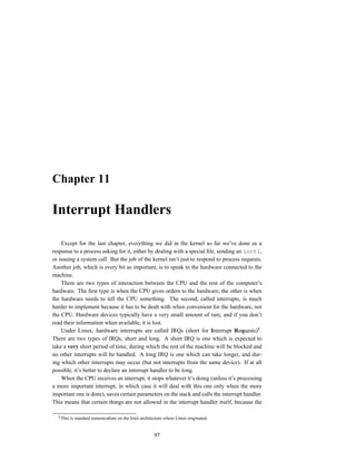 Chapter 11

Interrupt Handlers

    Except for the last chapter, everything we did in the kernel so far we’ve done as a
response to a process asking for it, either by dealing with a special ﬁle, sending an ioctl,
or issuing a system call. But the job of the kernel isn’t just to respond to process requests.
Another job, which is every bit as important, is to speak to the hardware connected to the
machine.
    There are two types of interaction between the CPU and the rest of the computer’s
hardware. The ﬁrst type is when the CPU gives orders to the hardware, the other is when
the hardware needs to tell the CPU something. The second, called interrupts, is much
harder to implement because it has to be dealt with when convenient for the hardware, not
the CPU. Hardware devices typically have a very small amount of ram, and if you don’t
read their information when available, it is lost.
    Under Linux, hardware interrupts are called IRQs (short for Interrupt Requests) .
There are two types of IRQs, short and long. A short IRQ is one which is expected to
take a very short period of time, during which the rest of the machine will be blocked and
no other interrupts will be handled. A long IRQ is one which can take longer, and dur-
ing which other interrupts may occur (but not interrupts from the same device). If at all
possible, it’s better to declare an interrupt handler to be long.
    When the CPU receives an interrupt, it stops whatever it’s doing (unless it’s processing
a more important interrupt, in which case it will deal with this one only when the more
important one is done), saves certain parameters on the stack and calls the interrupt handler.
This means that certain things are not allowed in the interrupt handler itself, because the

   This is standard nomencalture on the Intel architecture where Linux originated.


                                                     97
 