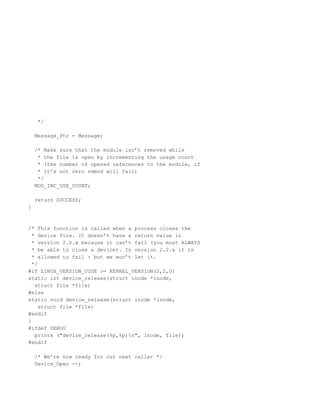 */

    Message_Ptr = Message;

    /* Make sure that the module isn’t removed while
     * the file is open by incrementing the usage count
     * (the number of opened references to the module, if
     * it’s not zero rmmod will fail)
     */
    MOD_INC_USE_COUNT;

    return SUCCESS;
}



/* This function is called when a process closes the
  * device file. It doesn’t have a return value in
  * version 2.0.x because it can’t fail (you must ALWAYS
  * be able to close a device). In version 2.2.x it is
  * allowed to fail - but we won’t let it.
  */
#if LINUX_VERSION_CODE >= KERNEL_VERSION(2,2,0)
static int device_release(struct inode *inode,
   struct file *file)
#else
static void device_release(struct inode *inode,
    struct file *file)
#endif
{
#ifdef DEBUG
   printk ("device_release(%p,%p)n", inode, file);
#endif

    /* We’re now ready for our next caller */
    Device_Open --;
 