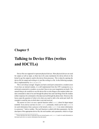 Chapter 5

Talking to Device Files (writes
and IOCTLs)

    Device ﬁles are supposed to represent physical devices. Most physical devices are used
for output as well as input, so there has to be some mechanism for device drivers in the
kernel to get the output to send to the device from processes. This is done by opening the
device ﬁle for output and writing to it, just like writing to a ﬁle. In the following example,
this is implemented by device write.
    This is not always enough. Imagine you had a serial port connected to a modem (even
if you have an internal modem, it is still implemented from the CPU’s perspective as a
serial port connected to a modem, so you don’t have to tax your imagination too hard). The
natural thing to do would be to use the device ﬁle to write things to the modem (either mo-
dem commands or data to be sent through the phone line) and read things from the modem
(either responses for commands or the data received through the phone line). However, this
leaves open the question of what to do when you need to talk to the serial port itself, for
example to send the rate at which data is sent and received.
    The answer in Unix is to use a special function called ioctl (short for input output
control). Every device can have its own ioctl commands, which can be read ioctl’s
(to send information from a process to the kernel), write ioctl’s (to return information
to a process), both or neither. The ioctl function is called with three parameters: the ﬁle
descriptor of the appropriate device ﬁle, the ioctl number, and a parameter, which is of type

     Notice that here the roles of read and write are reversed again, so in ioctl’s read is to send information to
the kernel and write is to receive information from the kernel.


                                                       43
 