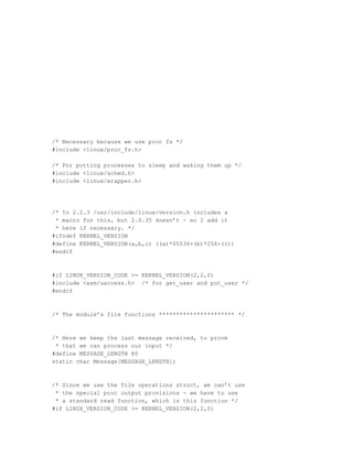 /* Necessary because we use proc fs */
#include <linux/proc_fs.h>

/* For putting processes to sleep and waking them up */
#include <linux/sched.h>
#include <linux/wrapper.h>




/* In 2.2.3 /usr/include/linux/version.h includes a
 * macro for this, but 2.0.35 doesn’t - so I add it
 * here if necessary. */
#ifndef KERNEL_VERSION
#define KERNEL_VERSION(a,b,c) ((a)*65536+(b)*256+(c))
#endif



#if LINUX_VERSION_CODE >= KERNEL_VERSION(2,2,0)
#include <asm/uaccess.h> /* for get_user and put_user */
#endif



/* The module’s file functions ********************** */



/* Here we keep the last message received, to prove
 * that we can process our input */
#define MESSAGE_LENGTH 80
static char Message[MESSAGE_LENGTH];



/* Since we use the file operations struct, we can’t use
 * the special proc output provisions - we have to use
 * a standard read function, which is this function */
#if LINUX_VERSION_CODE >= KERNEL_VERSION(2,2,0)
 