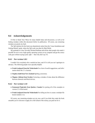 0.4      Acknowledgements
   I’d like to thank Yoav Weiss for many helpful ideas and discussions, as well as for
ﬁnding mistakes within this document before its publication. Of course, any remaining
mistakes are purely my fault.
   The TEX skeleton for this book was shamelessly stolen from the ‘Linux Installation and
Getting Started’ guide, where the TEX work was done by Matt Welsh.
   My gratitude to Linus Torvalds, Richard Stallman and all the other people who made it
possible for me to run a high quality operating system on my computer and get the source
code goes without saying (yeah, right — then why did I say it?).


0.4.1     For version 1.0.1
   I couldn’t list everybody who e-mailed me here, and if I’ve left you out I apologize in
advance. The following people were specially helpful:

        Frodo Looijaard from the Netherlands For a host of useful suggestions, and infor-
        mation about the 2.1.x kernels.

        Stephen Judd from New Zealand Spelling corrections.

        Magnus Ahltorp from Sweden Correcting a mistake of mine about the difference
        between character and block devices.


0.4.2     For version 1.1.0
        Emmanuel Papirakis from Quebec, Canada For porting all of the examples to
        version 2.2 of the kernel.

        Frodo Looijaard from the Netherlands For telling me how to create a multiple ﬁle
        kernel module (1.2).

   Of course, any remaining mistakes are my own, and if you think they make the book
unusable you’re welcome to apply for a full refund of the money you paid me for it.
 