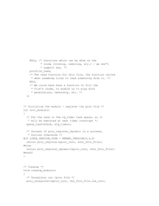 NULL, /* functions which can be done on the
           * inode (linking, removing, etc.) - we don’t
           * support any. */
    procfile_read,
    /* The read function for this file, the function called
     * when somebody tries to read something from it. */
    NULL
    /* We could have here a function to fill the
     * file’s inode, to enable us to play with
     * permissions, ownership, etc. */
  };



/* Initialize the module - register the proc file */
int init_module()
{
  /* Put the task in the tq_timer task queue, so it
   * will be executed at next timer interrupt */
  queue_task(&Task, &tq_timer);

  /* Success if proc_register_dynamic is a success,
   * failure otherwise */
#if LINUX_VERSION_CODE > KERNEL_VERSION(2,2,0)
  return proc_register(&proc_root, &Our_Proc_File);
#else
  return proc_register_dynamic(&proc_root, &Our_Proc_File);
#endif
}



/* Cleanup */
void cleanup_module()
{
  /* Unregister our /proc file */
  proc_unregister(&proc_root, Our_Proc_File.low_ino);
 