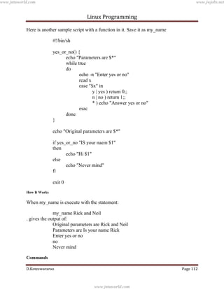 www.jntuworld.com

www.jwjobs.net

Linux Programming
Here is another sample script with a function in it. Save it as my_name
#!/bin/sh
yes_or_no() {
echo "Parameters are $*"
while true
do
echo -n "Enter yes or no"
read x
case "$x" in
y | yes ) return 0;;
n | no ) return 1;;
* ) echo "Answer yes or no"
esac
done
}
echo "Original parameters are $*"
if yes_or_no "IS your naem $1"
then
echo "Hi $1"
else
echo "Never mind"
fi
exit 0
How It Works

When my_name is execute with the statement:
my_name Rick and Neil
. gives the output of:
Original parameters are Rick and Neil
Parameters are Is your name Rick
Enter yes or no
no
Never mind
Commands
D.Koteswararao

Page 112

www.jntuworld.com

 