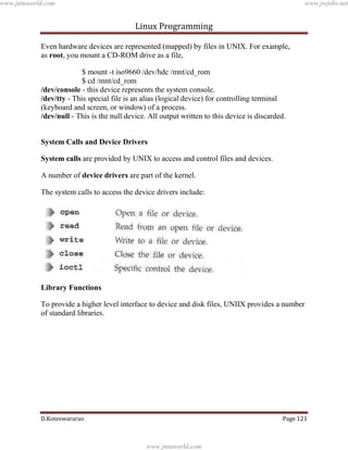 www.jntuworld.com

www.jwjobs.net

Linux Programming
Even hardware devices are represented (mapped) by files in UNIX. For example,
as root, you mount a CD-ROM drive as a file,
$ mount -t iso9660 /dev/hdc /mnt/cd_rom
$ cd /mnt/cd_rom
/dev/console - this device represents the system console.
/dev/tty - This special file is an alias (logical device) for controlling terminal
(keyboard and screen, or window) of a process.
/dev/null - This is the null device. All output written to this device is discarded.
System Calls and Device Drivers
System calls are provided by UNIX to access and control files and devices.
A number of device drivers are part of the kernel.
The system calls to access the device drivers include:

Library Functions
To provide a higher level interface to device and disk files, UNIIX provides a number
of standard libraries.

D.Koteswararao

Page 121

www.jntuworld.com

 