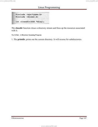 www.jntuworld.com

www.jwjobs.net

Linux Programming

The closedir function closes a directory stream and frees up the resources associated
with it.
Try It Out - A Directory Scanning Program

1. The printdir, prints out the current directory. It will recurse for subdirectories.

D.Koteswararao

Page 147

www.jntuworld.com

 