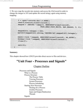 www.jntuworld.com

www.jwjobs.net

Linux Programming
3. We now map the records into memory and access the 43rd record in order to
change the integer to 243 (and update the record string), again using memory
mapping:

Summary
This chapter showed how LINUX provides direct access to files and devices..

"Unit Four - Processes and Signals"
Chapter Outline
Processes and Signals
What is a Process
Process Structure
The Process Table
Viewing Processes
System Processes
Process Scheduling
Starting New Processes
Waiting for a Process
Zombie Processes
Input and Output Redirection
Threads
Signals
D.Koteswararao

Page 156

www.jntuworld.com

 