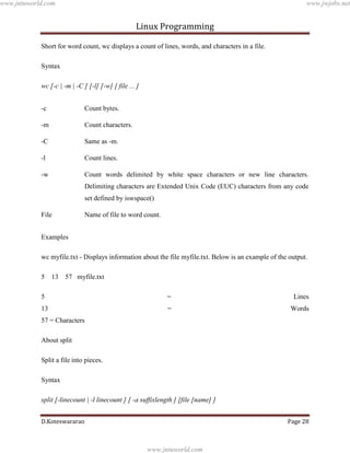 www.jntuworld.com

www.jwjobs.net

Linux Programming
Short for word count, wc displays a count of lines, words, and characters in a file.
Syntax
wc [-c | -m | -C ] [-l] [-w] [ file ... ]
-c

Count bytes.

-m

Count characters.

-C

Same as -m.

-l

Count lines.

-w

Count words delimited by white space characters or new line characters.
Delimiting characters are Extended Unix Code (EUC) characters from any code
set defined by iswspace()

File

Name of file to word count.

Examples
wc myfile.txt - Displays information about the file myfile.txt. Below is an example of the output.
5

13 57 myfile.txt

5

=

Lines

13

=

Words

57 = Characters
About split
Split a file into pieces.
Syntax
split [-linecount | -l linecount ] [ -a suffixlength ] [file [name] ]
D.Koteswararao

Page 28

www.jntuworld.com

 